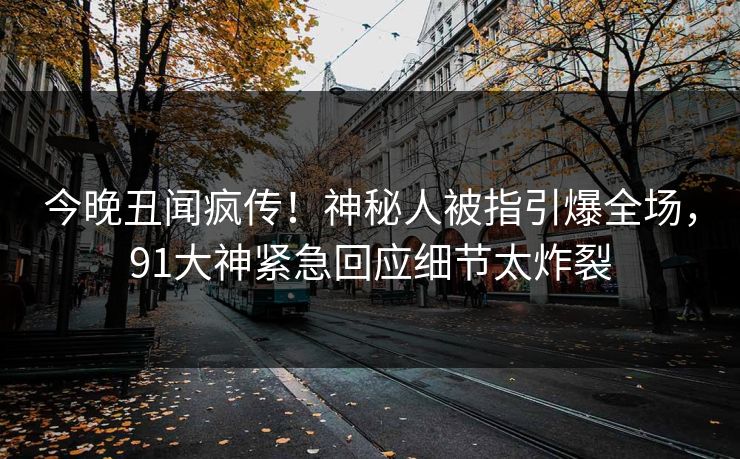 今晚丑闻疯传！神秘人被指引爆全场，91大神紧急回应细节太炸裂