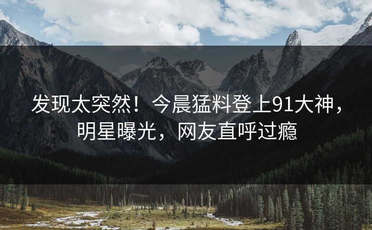 发现太突然！今晨猛料登上91大神，明星曝光，网友直呼过瘾