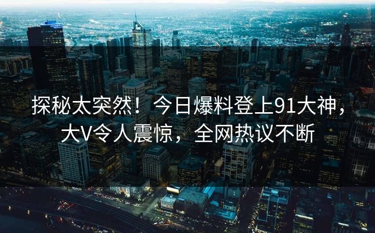 探秘太突然！今日爆料登上91大神，大V令人震惊，全网热议不断