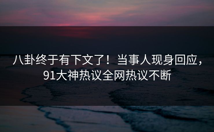 八卦终于有下文了！当事人现身回应，91大神热议全网热议不断