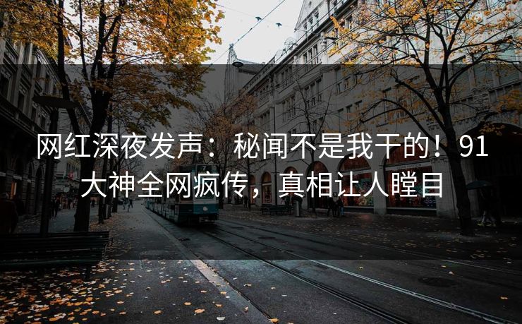 网红深夜发声：秘闻不是我干的！91大神全网疯传，真相让人瞠目