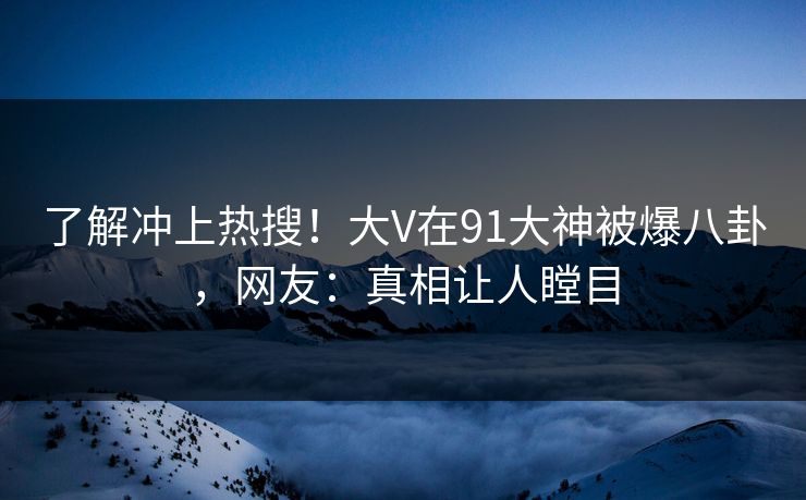了解冲上热搜！大V在91大神被爆八卦，网友：真相让人瞠目