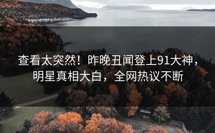 查看太突然！昨晚丑闻登上91大神，明星真相大白，全网热议不断