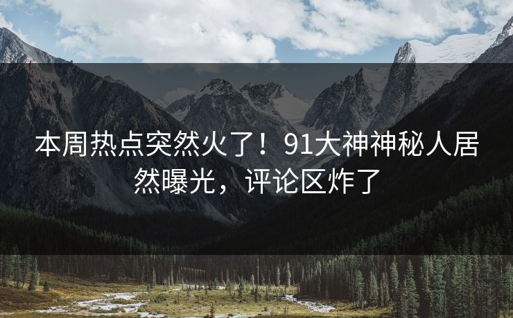 本周热点突然火了！91大神神秘人居然曝光，评论区炸了