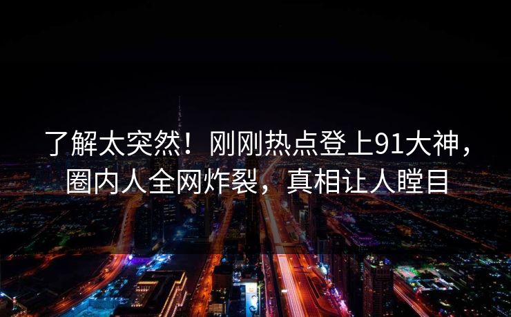 了解太突然！刚刚热点登上91大神，圈内人全网炸裂，真相让人瞠目