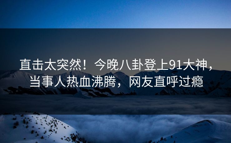 直击太突然!今晚八卦登上91大神,当事人热血沸腾,网友直呼过瘾