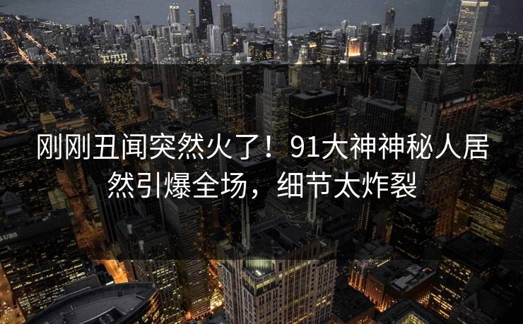 刚刚丑闻突然火了!91大神神秘人居然引爆全场,细节太炸裂