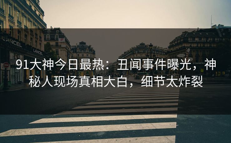 91大神今日最热:丑闻事件曝光,神秘人现场真相大白,细节太炸裂