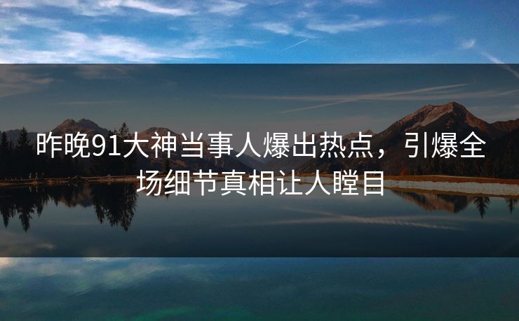 昨晚91大神当事人爆出热点,引爆全场细节真相让人瞠目