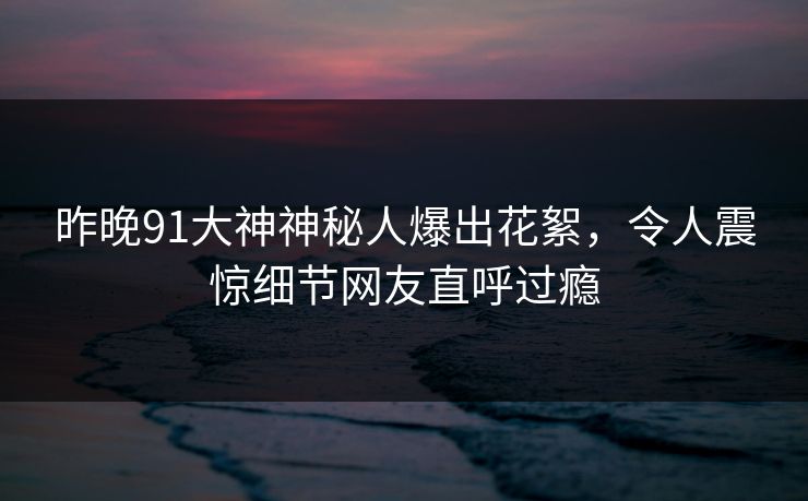 昨晚91大神神秘人爆出花絮,令人震惊细节网友直呼过瘾