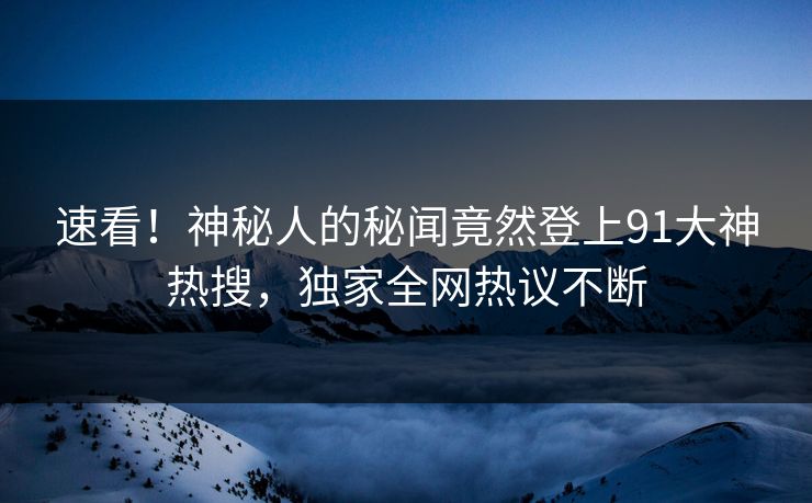 速看!神秘人的秘闻竟然登上91大神热搜,独家全网热议不断