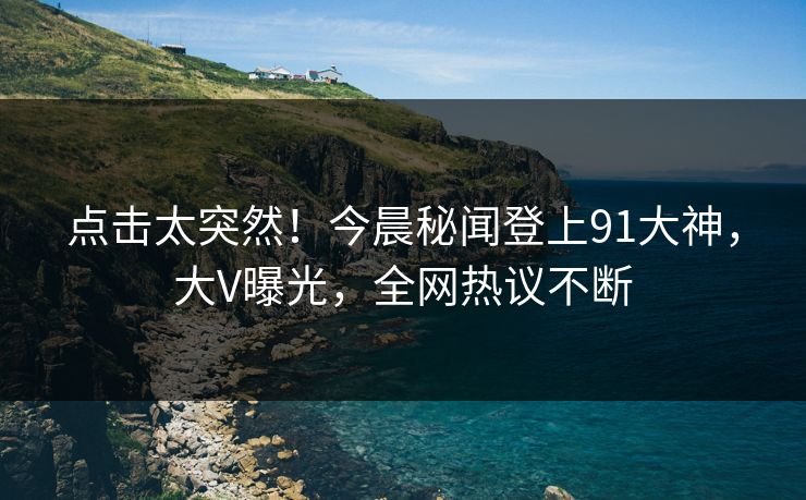 点击太突然!今晨秘闻登上91大神,大V曝光,全网热议不断
