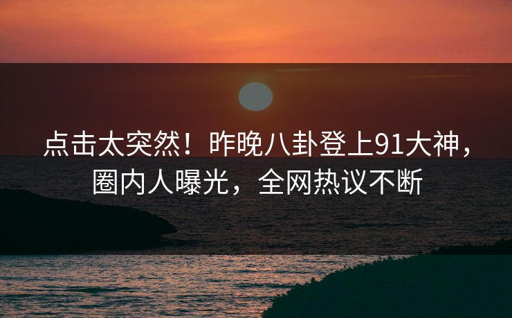 点击太突然!昨晚八卦登上91大神,圈内人曝光,全网热议不断