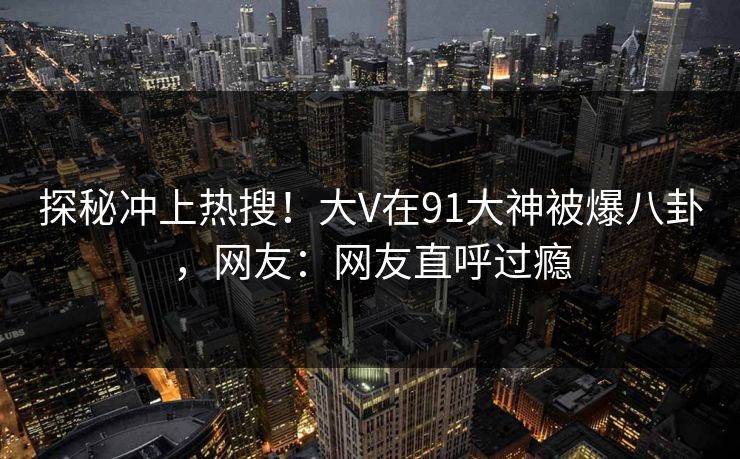 探秘冲上热搜！大V在91大神被爆八卦，网友：网友直呼过瘾