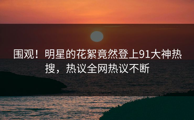 围观！明星的花絮竟然登上91大神热搜，热议全网热议不断