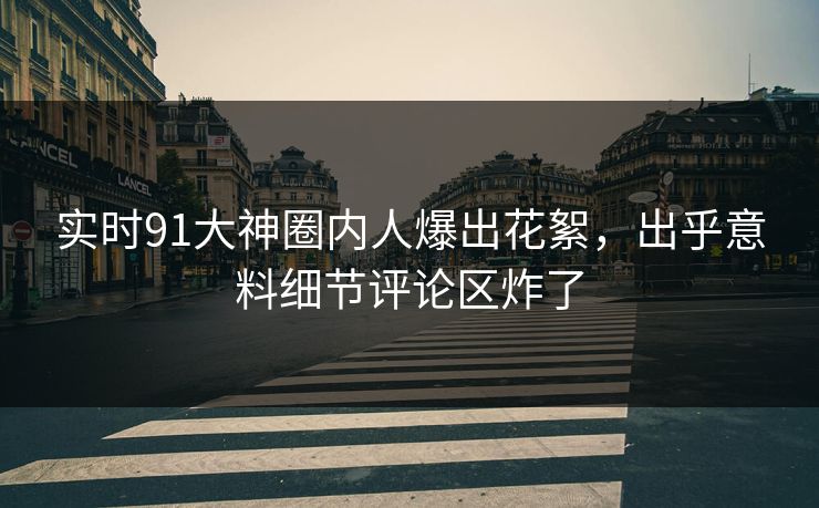 实时91大神圈内人爆出花絮，出乎意料细节评论区炸了