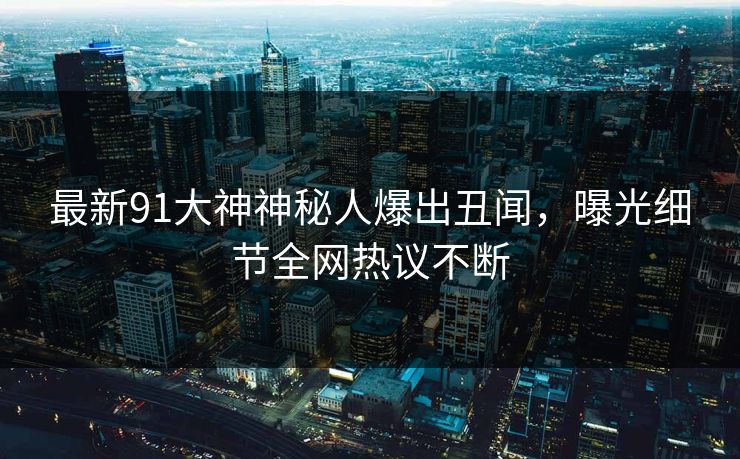 最新91大神神秘人爆出丑闻，曝光细节全网热议不断