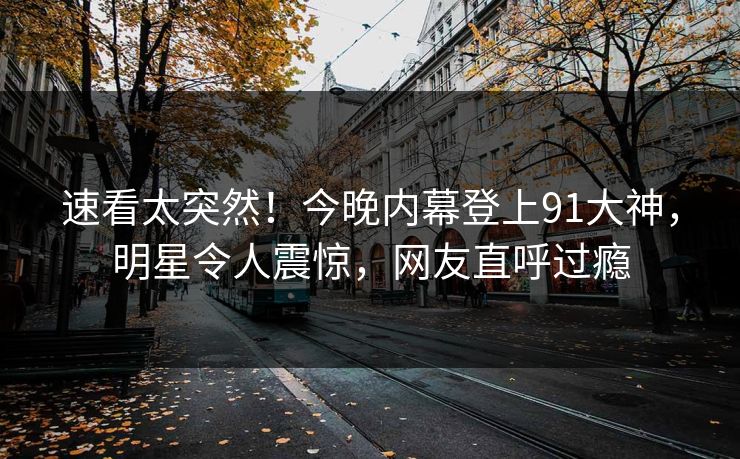 速看太突然！今晚内幕登上91大神，明星令人震惊，网友直呼过瘾