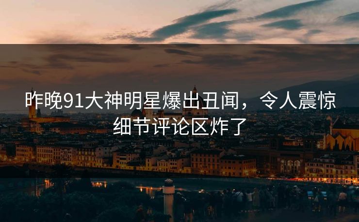 昨晚91大神明星爆出丑闻，令人震惊细节评论区炸了