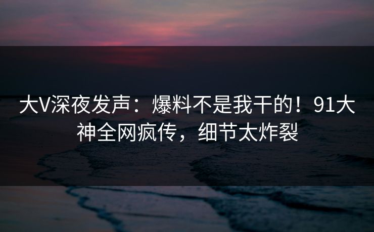 大V深夜发声：爆料不是我干的！91大神全网疯传，细节太炸裂
