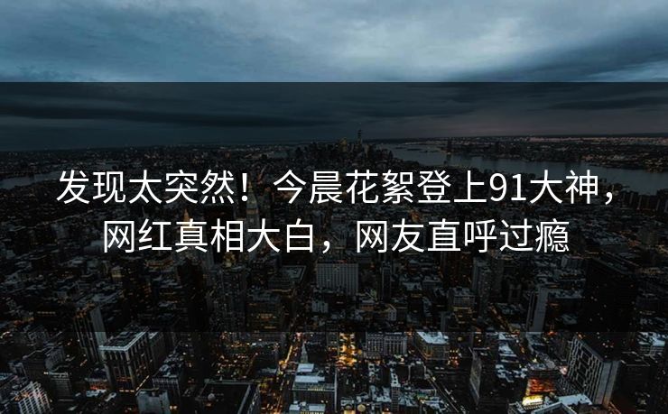 发现太突然！今晨花絮登上91大神，网红真相大白，网友直呼过瘾