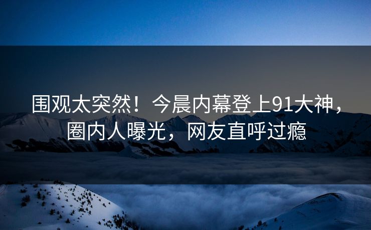 围观太突然！今晨内幕登上91大神，圈内人曝光，网友直呼过瘾