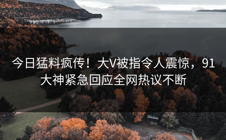 今日猛料疯传！大V被指令人震惊，91大神紧急回应全网热议不断