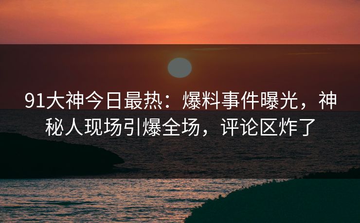 91大神今日最热：爆料事件曝光，神秘人现场引爆全场，评论区炸了
