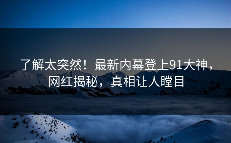 了解太突然！最新内幕登上91大神，网红揭秘，真相让人瞠目
