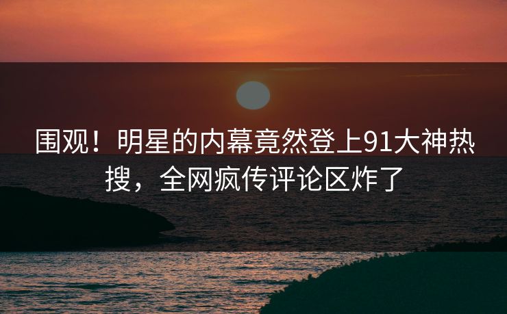 围观！明星的内幕竟然登上91大神热搜，全网疯传评论区炸了