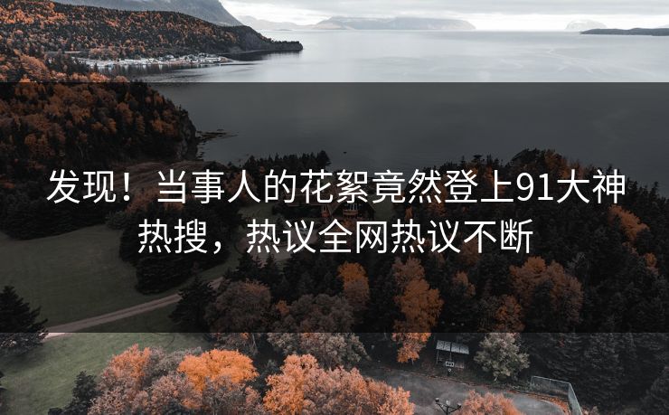 发现！当事人的花絮竟然登上91大神热搜，热议全网热议不断