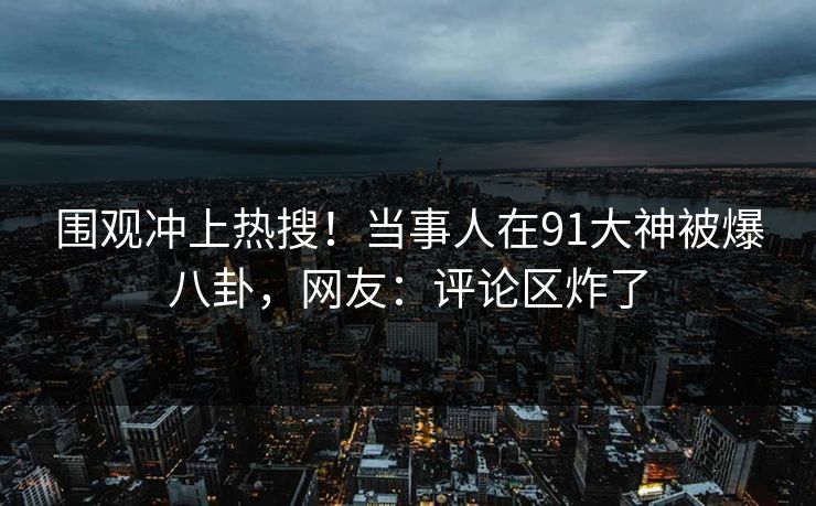 围观冲上热搜！当事人在91大神被爆八卦，网友：评论区炸了
