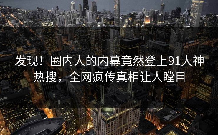 发现！圈内人的内幕竟然登上91大神热搜，全网疯传真相让人瞠目