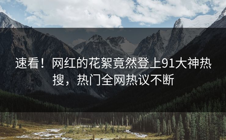 速看！网红的花絮竟然登上91大神热搜，热门全网热议不断