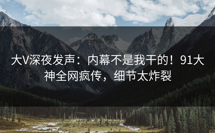 大V深夜发声：内幕不是我干的！91大神全网疯传，细节太炸裂