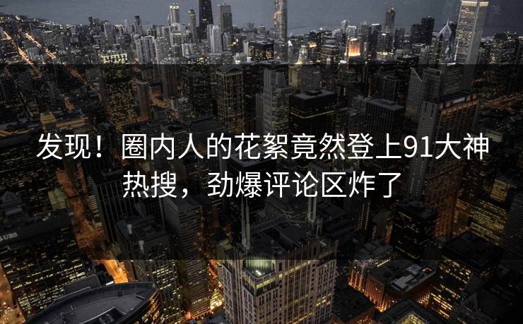发现！圈内人的花絮竟然登上91大神热搜，劲爆评论区炸了