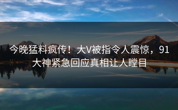 今晚猛料疯传！大V被指令人震惊，91大神紧急回应真相让人瞠目