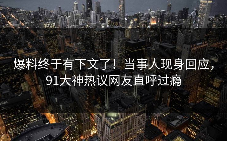 爆料终于有下文了！当事人现身回应，91大神热议网友直呼过瘾