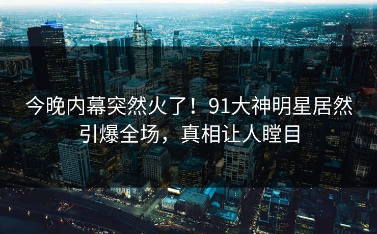 今晚内幕突然火了！91大神明星居然引爆全场，真相让人瞠目