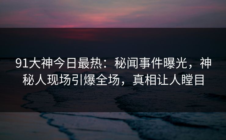 91大神今日最热：秘闻事件曝光，神秘人现场引爆全场，真相让人瞠目