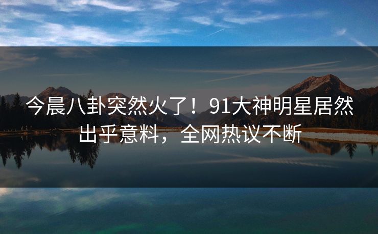 今晨八卦突然火了！91大神明星居然出乎意料，全网热议不断