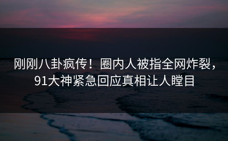 刚刚八卦疯传！圈内人被指全网炸裂，91大神紧急回应真相让人瞠目
