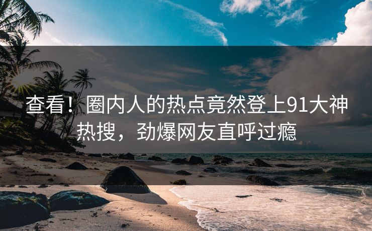查看！圈内人的热点竟然登上91大神热搜，劲爆网友直呼过瘾