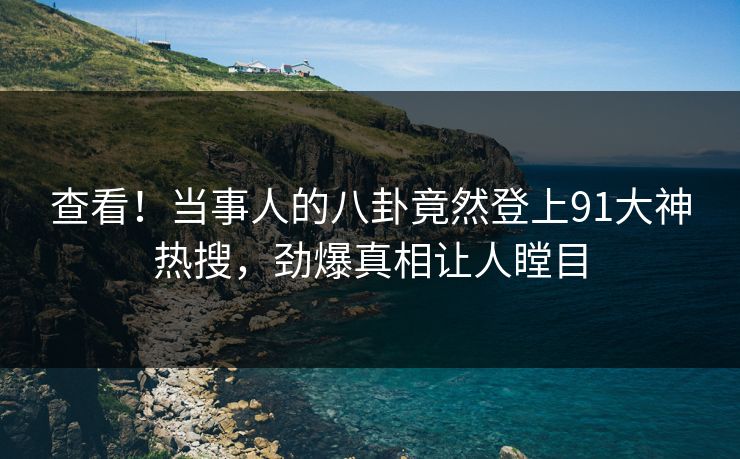 查看！当事人的八卦竟然登上91大神热搜，劲爆真相让人瞠目