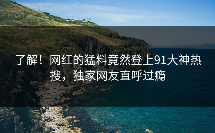 了解！网红的猛料竟然登上91大神热搜，独家网友直呼过瘾