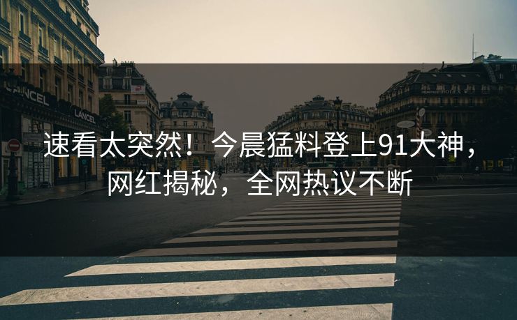 速看太突然！今晨猛料登上91大神，网红揭秘，全网热议不断