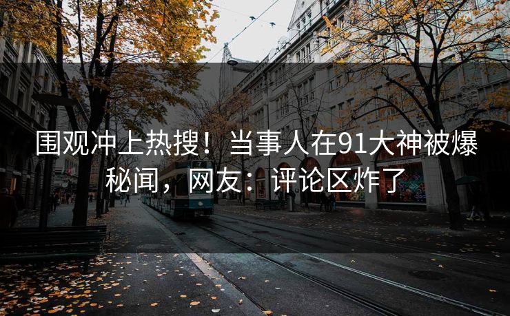 围观冲上热搜！当事人在91大神被爆秘闻，网友：评论区炸了