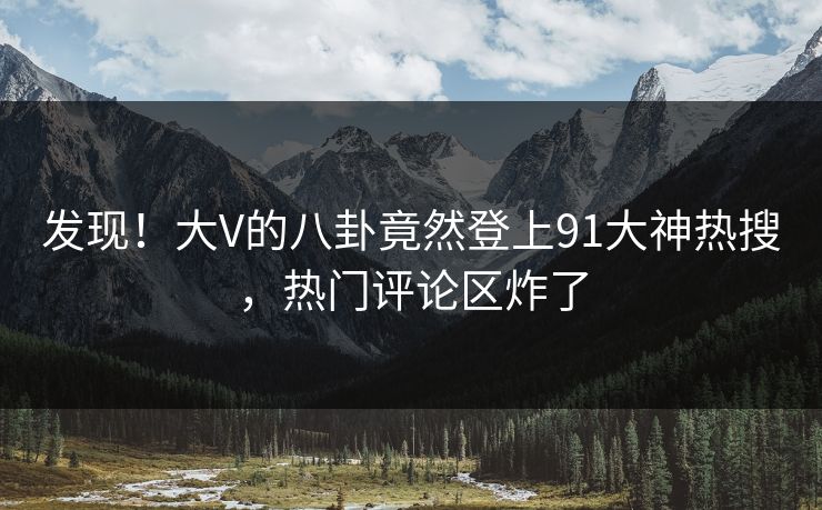 发现！大V的八卦竟然登上91大神热搜，热门评论区炸了