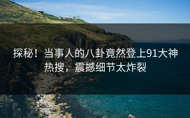 探秘！当事人的八卦竟然登上91大神热搜，震撼细节太炸裂