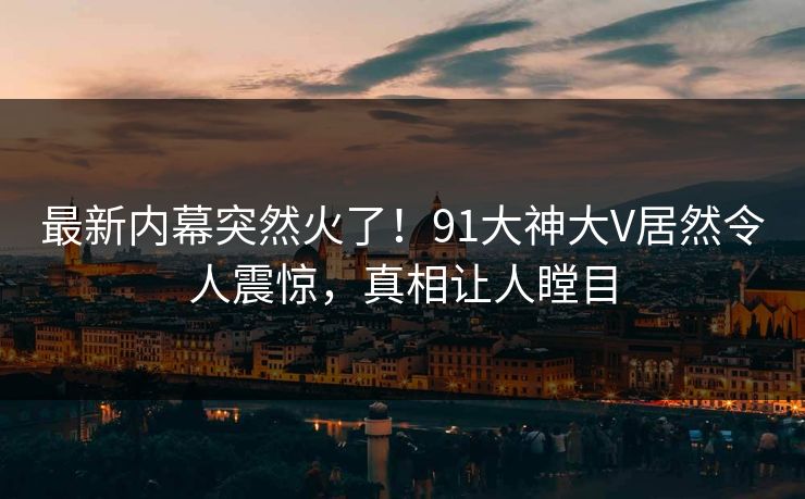 最新内幕突然火了！91大神大V居然令人震惊，真相让人瞠目